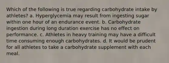 Which of the following is true regarding carbohydrate intake by athletes? a. Hyperglycemia may result from ingesting sugar within one hour of an endurance event. b. Carbohydrate ingestion during long duration exercise has no effect on performance. c. Athletes in heavy training may have a difficult time consuming enough carbohydrates. d. It would be prudent for all athletes to take a carbohydrate supplement with each meal.