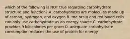 which of the following is NOT true regarding carbohydrate structure and function? A. carbohydrates are molecules made up of carbon, hydrogen, and oxygen B. the brain and red blood cells can only use carbohydrate as an energy source C. carbohydrate provides 9 kilocalories per gram D. adequate carbohydrate consumption reduces the use of protein for energy