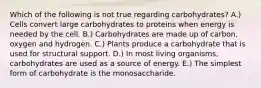 Which of the following is not true regarding carbohydrates? A.) Cells convert large carbohydrates to proteins when energy is needed by the cell. B.) Carbohydrates are made up of carbon, oxygen and hydrogen. C.) Plants produce a carbohydrate that is used for structural support. D.) In most living organisms, carbohydrates are used as a source of energy. E.) The simplest form of carbohydrate is the monosaccharide.