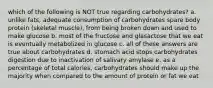 which of the following is NOT true regarding carbohydrates? a. unlike fats, adequate consumption of carbohydrates spare body protein (skeletal muscle), from being broken down and used to make glucose b. most of the fructose and glasactose that we eat is eventually metabolized in glucose c. all of these answers are true about carbohydrates d. stomach acid stops carbohydrates digestion due to inactivation of salivary amylase e. as a percentage of total calories, carbohydrates should make up the majority when compared to the amount of protein or fat we eat