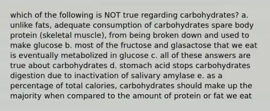 which of the following is NOT true regarding carbohydrates? a. unlike fats, adequate consumption of carbohydrates spare body protein (skeletal muscle), from being broken down and used to make glucose b. most of the fructose and glasactose that we eat is eventually metabolized in glucose c. all of these answers are true about carbohydrates d. stomach acid stops carbohydrates digestion due to inactivation of salivary amylase e. as a percentage of total calories, carbohydrates should make up the majority when compared to the amount of protein or fat we eat