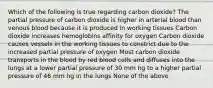 Which of the following is true regarding carbon dioxide? The partial pressure of carbon dioxide is higher in arterial blood than venous blood because it is produced in working tissues Carbon dioxide increases hemoglobins affinity for oxygen Carbon dioxide causes vessels in the working tissues to constrict due to the increased partial pressure of oxygen Most carbon dioxide transports in the blood by red blood cells and diffuses into the lungs at a lower partial pressure of 30 mm hg to a higher partial pressure of 46 mm hg in the lungs None of the above