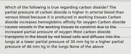 Which of the following is true regarding carbon dioxide? The partial pressure of carbon dioxide is higher in arterial blood than venous blood because it is produced in working tissues Carbon dioxide increases hemoglobins affinity for oxygen Carbon dioxide causes vessels in the working tissues to constrict due to the increased partial pressure of oxygen Most carbon dioxide transports in <a href='https://www.questionai.com/knowledge/k7oXMfj7lk-the-blood' class='anchor-knowledge'>the blood</a> by red blood cells and diffuses into the lungs at a lower partial pressure of 30 mm hg to a higher partial pressure of 46 mm hg in the lungs None of the above