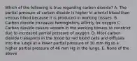 Which of the following is true regarding carbon dioxide? A. The partial pressure of carbon dioxide is higher in arterial blood than venous blood because it is produced in working tissues. B. Carbon dioxide increases hemoglobins affinity for oxygen C. Carbon dioxide causes vessels in the working tissues to constrict due to increased partial pressure of oxygen. D. Most carbon dioxide transports in the blood by red blood cells and diffuses into the lungs at a lower partial pressure of 30 mm Hg to a higher partial pressure of 46 mm Hg in the lungs. E. None of the above