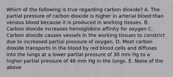 Which of the following is true regarding carbon dioxide? A. The partial pressure of carbon dioxide is higher in arterial blood than venous blood because it is produced in working tissues. B. Carbon dioxide increases hemoglobins affinity for oxygen C. Carbon dioxide causes vessels in the working tissues to constrict due to increased partial pressure of oxygen. D. Most carbon dioxide transports in the blood by red blood cells and diffuses into the lungs at a lower partial pressure of 30 mm Hg to a higher partial pressure of 46 mm Hg in the lungs. E. None of the above