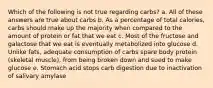 Which of the following is not true regarding carbs? a. All of these answers are true about carbs b. As a percentage of total calories, carbs should make up the majority when compared to the amount of protein or fat that we eat c. Most of the fructose and galactose that we eat is eventually metabolized into glucose d. Unlike fats, adequate consumption of carbs spare body protein (skeletal muscle), from being broken down and sued to make glucose e. Stomach acid stops carb digestion due to inactivation of salivary amylase