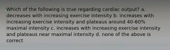 Which of the following is true regarding <a href='https://www.questionai.com/knowledge/kyxUJGvw35-cardiac-output' class='anchor-knowledge'>cardiac output</a>? a. decreases with increasing exercise intensity b. increases with increasing exercise intensity and plateaus around 40-60% maximal intensity c. increases with increasing exercise intensity and plateaus near maximal intensity d. none of the above is correct