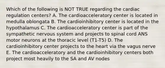 Which of the following is NOT TRUE regarding the cardiac regulation centers? A. The cardioacceleratory center is located in medulla oblongata B. The cardioinhibitory center is located in the hypothalamus C. The cardioacceleratory center is part of the sympathetic nervous system and projects to spinal cord ANS motor neurons at the thoracic level (T1-T5) D. The cardioinhibitory center projects to the heart via the vagus nerve E. The cardioacceleratory and the cardioinhibitory centers both project most heavily to the SA and AV nodes