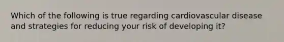 Which of the following is true regarding cardiovascular disease and strategies for reducing your risk of developing it?