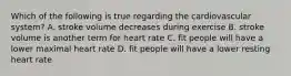 Which of the following is true regarding the cardiovascular system? A. stroke volume decreases during exercise B. stroke volume is another term for heart rate C. fit people will have a lower maximal heart rate D. fit people will have a lower resting heart rate