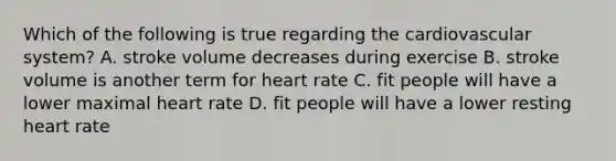 Which of the following is true regarding the cardiovascular system? A. stroke volume decreases during exercise B. stroke volume is another term for heart rate C. fit people will have a lower maximal heart rate D. fit people will have a lower resting heart rate