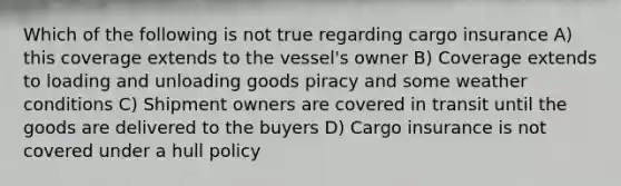 Which of the following is not true regarding cargo insurance A) this coverage extends to the vessel's owner B) Coverage extends to loading and unloading goods piracy and some weather conditions C) Shipment owners are covered in transit until the goods are delivered to the buyers D) Cargo insurance is not covered under a hull policy