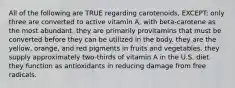 All of the following are TRUE regarding carotenoids, EXCEPT: only three are converted to active vitamin A, with beta-carotene as the most abundant. they are primarily provitamins that must be converted before they can be utilized in the body. they are the yellow, orange, and red pigments in fruits and vegetables. they supply approximately two-thirds of vitamin A in the U.S. diet. they function as antioxidants in reducing damage from free radicals.