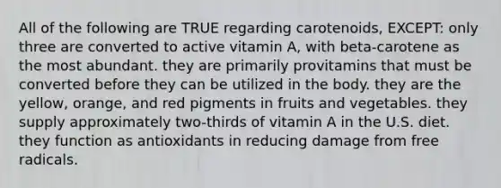 All of the following are TRUE regarding carotenoids, EXCEPT: only three are converted to active vitamin A, with beta-carotene as the most abundant. they are primarily provitamins that must be converted before they can be utilized in the body. they are the yellow, orange, and red pigments in fruits and vegetables. they supply approximately two-thirds of vitamin A in the U.S. diet. they function as antioxidants in reducing damage from free radicals.