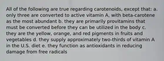 All of the following are true regarding carotenoids, except that: a. only three are converted to active vitamin A, with beta-carotene as the most abundant b. they are primarily provitamins that must be converted before they can be utilized in the body c. they are the yellow, orange, and red pigments in fruits and vegetables d. they supply approximately two-thirds of vitamin A in the U.S. diet e. they function as antioxidants in reducing damage from free radicals