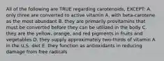 All of the following are TRUE regarding carotenoids, EXCEPT: A. only three are converted to active vitamin A, with beta-carotene as the most abundant B. they are primarily provitamins that must be converted before they can be utilized in the body C. they are the yellow, orange, and red pigments in fruits and vegetables D. they supply approximately two-thirds of vitamin A in the U.S. diet E. they function as antioxidants in reducing damage from free radicals