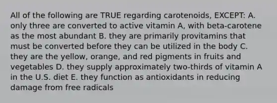 All of the following are TRUE regarding carotenoids, EXCEPT: A. only three are converted to active vitamin A, with beta-carotene as the most abundant B. they are primarily provitamins that must be converted before they can be utilized in the body C. they are the yellow, orange, and red pigments in fruits and vegetables D. they supply approximately two-thirds of vitamin A in the U.S. diet E. they function as antioxidants in reducing damage from free radicals