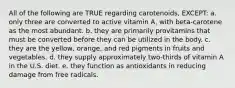 All of the following are TRUE regarding carotenoids, EXCEPT: a. only three are converted to active vitamin A, with beta-carotene as the most abundant. b. they are primarily provitamins that must be converted before they can be utilized in the body. c. they are the yellow, orange, and red pigments in fruits and vegetables. d. they supply approximately two-thirds of vitamin A in the U.S. diet. e. they function as antioxidants in reducing damage from free radicals.