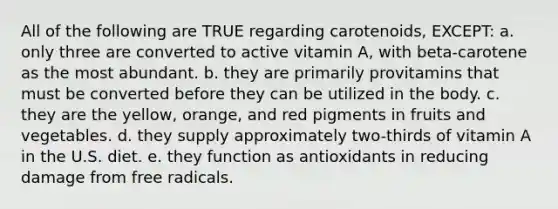 All of the following are TRUE regarding carotenoids, EXCEPT: a. only three are converted to active vitamin A, with beta-carotene as the most abundant. b. they are primarily provitamins that must be converted before they can be utilized in the body. c. they are the yellow, orange, and red pigments in fruits and vegetables. d. they supply approximately two-thirds of vitamin A in the U.S. diet. e. they function as antioxidants in reducing damage from free radicals.