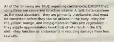 All of the following are TRUE regarding carotenoids, EXCEPT that: -only three are converted to active vitamin A, with beta-carotene as the most abundant. -they are primarily provitamins that must be converted before they can be utilized in the body. -they are the yellow, orange, and red pigments in fruits and vegetables. -they supply approximately two-thirds of vitamin A in the U.S. diet. -they function as antioxidants in reducing damage from free radicals.