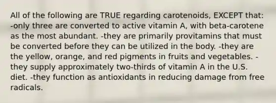 All of the following are TRUE regarding carotenoids, EXCEPT that: -only three are converted to active vitamin A, with beta-carotene as the most abundant. -they are primarily provitamins that must be converted before they can be utilized in the body. -they are the yellow, orange, and red pigments in fruits and vegetables. -they supply approximately two-thirds of vitamin A in the U.S. diet. -they function as antioxidants in reducing damage from free radicals.