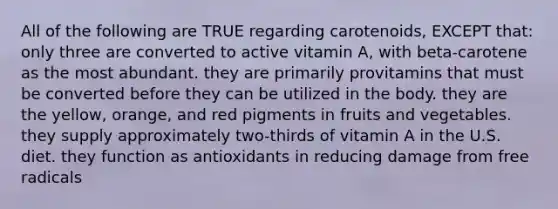 All of the following are TRUE regarding carotenoids, EXCEPT that: only three are converted to active vitamin A, with beta-carotene as the most abundant. they are primarily provitamins that must be converted before they can be utilized in the body. they are the yellow, orange, and red pigments in fruits and vegetables. they supply approximately two-thirds of vitamin A in the U.S. diet. they function as antioxidants in reducing damage from free radicals