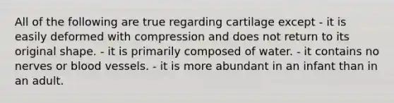 All of the following are true regarding cartilage except - it is easily deformed with compression and does not return to its original shape. - it is primarily composed of water. - it contains no nerves or blood vessels. - it is more abundant in an infant than in an adult.