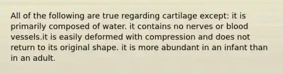 All of the following are true regarding cartilage except: it is primarily composed of water. it contains no nerves or blood vessels.it is easily deformed with compression and does not return to its original shape. it is more abundant in an infant than in an adult.