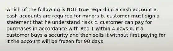 which of the following is NOT true regarding a cash account a. cash accounts are required for minors b. customer must sign a statement that he understand risks c. customer can pay for purchases in accordance with Reg T within 4 days d. if a customer buys a security and then sells it without first paying for it the account will be frozen for 90 days