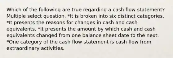 Which of the following are true regarding a cash flow statement? Multiple select question. *It is broken into six distinct categories. *It presents the reasons for changes in cash and cash equivalents. *It presents the amount by which cash and cash equivalents changed from one balance sheet date to the next. *One category of the cash flow statement is cash flow from extraordinary activities.