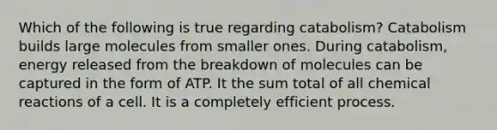 Which of the following is true regarding catabolism? Catabolism builds large molecules from smaller ones. During catabolism, energy released from the breakdown of molecules can be captured in the form of ATP. It the sum total of all <a href='https://www.questionai.com/knowledge/kc6NTom4Ep-chemical-reactions' class='anchor-knowledge'>chemical reactions</a> of a cell. It is a completely efficient process.