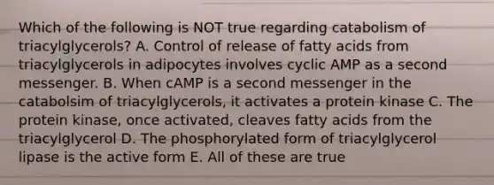 Which of the following is NOT true regarding catabolism of triacylglycerols? A. Control of release of fatty acids from triacylglycerols in adipocytes involves cyclic AMP as a second messenger. B. When cAMP is a second messenger in the catabolsim of triacylglycerols, it activates a protein kinase C. The protein kinase, once activated, cleaves fatty acids from the triacylglycerol D. The phosphorylated form of triacylglycerol lipase is the active form E. All of these are true