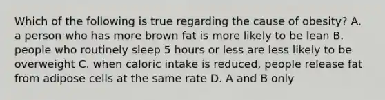 Which of the following is true regarding the cause of obesity? A. a person who has more brown fat is more likely to be lean B. people who routinely sleep 5 hours or less are less likely to be overweight C. when caloric intake is reduced, people release fat from adipose cells at the same rate D. A and B only