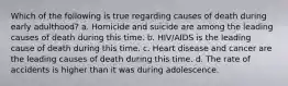 Which of the following is true regarding causes of death during early adulthood? a. Homicide and suicide are among the leading causes of death during this time. b. HIV/AIDS is the leading cause of death during this time. c. Heart disease and cancer are the leading causes of death during this time. d. The rate of accidents is higher than it was during adolescence.