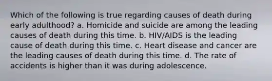 Which of the following is true regarding causes of death during early adulthood? a. Homicide and suicide are among the leading causes of death during this time. b. HIV/AIDS is the leading cause of death during this time. c. Heart disease and cancer are the leading causes of death during this time. d. The rate of accidents is higher than it was during adolescence.