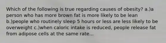 Which of the following is true regarding causes of obesity? a.)a person who has more brown fat is more likely to be lean b.)people who routinely sleep 5 hours or less are less likely to be overweight c.)when caloric intake is reduced, people release fat from adipose cells at the same rate...