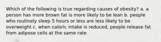 Which of the following is true regarding causes of obesity? a. a person has more brown fat is more likely to be lean b. people who routinely sleep 5 hours or less are less likely to be overweight c. when caloric intake is reduced, people release fat from adipose cells at the same rate