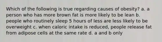 Which of the following is true regarding causes of obesity? a. a person who has more brown fat is more likely to be lean b. people who routinely sleep 5 hours of less are less likely to be overweight c. when caloric intake is reduced, people release fat from adipose cells at the same rate d. a and b only