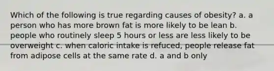 Which of the following is true regarding causes of obesity? a. a person who has more brown fat is more likely to be lean b. people who routinely sleep 5 hours or less are less likely to be overweight c. when caloric intake is refuced, people release fat from adipose cells at the same rate d. a and b only