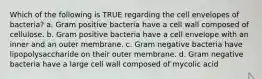 Which of the following is TRUE regarding the cell envelopes of bacteria? a. Gram positive bacteria have a cell wall composed of cellulose. b. Gram positive bacteria have a cell envelope with an inner and an outer membrane. c. Gram negative bacteria have lipopolysaccharide on their outer membrane. d. Gram negative bacteria have a large cell wall composed of mycolic acid