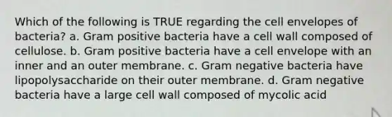 Which of the following is TRUE regarding the cell envelopes of bacteria? a. Gram positive bacteria have a cell wall composed of cellulose. b. Gram positive bacteria have a cell envelope with an inner and an outer membrane. c. Gram negative bacteria have lipopolysaccharide on their outer membrane. d. Gram negative bacteria have a large cell wall composed of mycolic acid