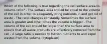 Which of the following is true regarding the cell surface-area-to-volume-ratio? - The surface area should be equal to the volume of the cell in order to adequately bring nutrients in and get rid of waste - The ratio changes constantly. Sometimes the surface area is greater and other times the volume is bigger - The volume of the cell should be larger than the surface area to ensure that all waste products are effectively removed from the cell - A large ratio is needed to furnish nutrients to and expel wastes from the volume (cytoplasm)