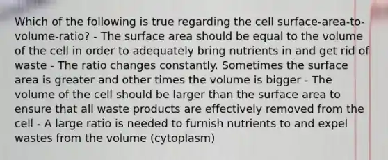 Which of the following is true regarding the cell surface-area-to-volume-ratio? - The surface area should be equal to the volume of the cell in order to adequately bring nutrients in and get rid of waste - The ratio changes constantly. Sometimes the surface area is greater and other times the volume is bigger - The volume of the cell should be larger than the surface area to ensure that all waste products are effectively removed from the cell - A large ratio is needed to furnish nutrients to and expel wastes from the volume (cytoplasm)