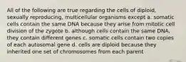 All of the following are true regarding the cells of diploid, sexually reproducing, multicellular organisms except a. somatic cells contain the same DNA because they arise from mitotic cell division of the zygote b. although cells contain the same DNA, they contain different genes c. somatic cells contain two copies of each autosomal gene d. cells are diploid because they inherited one set of chromosomes from each parent