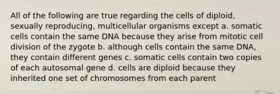 All of the following are true regarding the cells of diploid, sexually reproducing, multicellular organisms except a. somatic cells contain the same DNA because they arise from mitotic cell division of the zygote b. although cells contain the same DNA, they contain different genes c. somatic cells contain two copies of each autosomal gene d. cells are diploid because they inherited one set of chromosomes from each parent