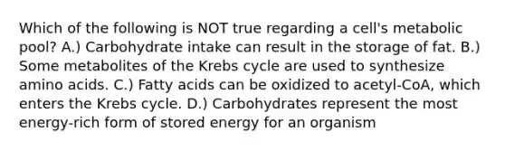 Which of the following is NOT true regarding a cell's metabolic pool? A.) Carbohydrate intake can result in the storage of fat. B.) Some metabolites of the <a href='https://www.questionai.com/knowledge/kqfW58SNl2-krebs-cycle' class='anchor-knowledge'>krebs cycle</a> are used to synthesize <a href='https://www.questionai.com/knowledge/k9gb720LCl-amino-acids' class='anchor-knowledge'>amino acids</a>. C.) Fatty acids can be oxidized to acetyl-CoA, which enters the Krebs cycle. D.) Carbohydrates represent the most energy-rich form of stored energy for an organism