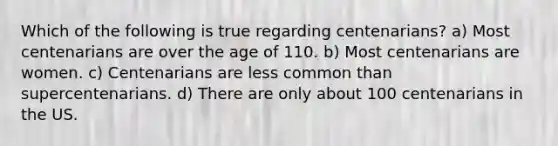 Which of the following is true regarding centenarians? a) Most centenarians are over the age of 110. b) Most centenarians are women. c) Centenarians are less common than supercentenarians. d) There are only about 100 centenarians in the US.