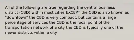 All of the following are true regarding the central business district (CBD) within most cities EXCEPT the CBD is also known as "downtown" the CBD is very compact, but contains a large percentage of services the CBD is the focal point of the transportation network of a city the CBD is typically one of the newer districts within a city