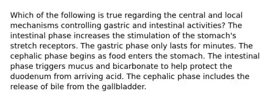 Which of the following is true regarding the central and local mechanisms controlling gastric and intestinal activities? The intestinal phase increases the stimulation of the stomach's stretch receptors. The gastric phase only lasts for minutes. The cephalic phase begins as food enters the stomach. The intestinal phase triggers mucus and bicarbonate to help protect the duodenum from arriving acid. The cephalic phase includes the release of bile from the gallbladder.