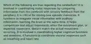 Which of the following are true regarding the cerebellum? It is involved in coordinating motor responses by comparing information from the cerebrum with sensory feedback from the periphery. It is critical for storing new episodic memories. It functions to integrate visual information with auditory information reaching the brain at the same time. It helps compensate and adjust movements when the movement plan, or expected movement, doesn't match the actual movement occurring. It is involved in coordinating higher cognitive functions and emotions. It functions to coordinate visceral responses such as breathing and heart rate